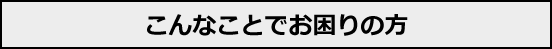 こんなことでお困りの方